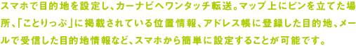 スマホで目的地を設定し、カーナビへワンタッチ転送。マップ上にピンを立てた場所、「ことりっぷ」に掲載されている位置情報、アドレス帳に登録した目的地、メールで受信した目的地情報など、スマホから簡単に設定することが可能です。