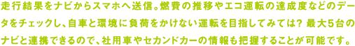 走行結果をナビからスマホへ送信。燃費の推移やエコ運転の達成度などのデータをチェックし、自車と環境に負荷をかけない運転を目指してみては？ 最大5台のナビと連携できるので、社用車やセカンドカーの情報も把握することが可能です。